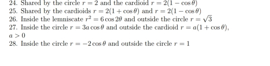 24. Shared by the circle r = 2 and the cardioid r = 2(1 – cos 0)
25. Shared by the cardioids r = 2(1+ cos 0) and r = 2(1 – cos 0)
26. Inside the lemniscate r2 = 6 cos 20 and outside the circle r = /3
27. Inside the circle r = 3a cos 0 and outside the cardioid r = a(1+ cos 0),
a > 0)
28. Inside the circle r = -2 cos 0 and outside the circle r = 1
