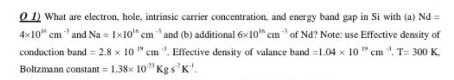 O 1) What are electron, hole, intrinsic carrier concentration, and energy band gap in Si with (a) Nd =
4x10" cm and Na = 1x10" cm and (b) additional 6x10" cm of Nd? Note: use Effective density of
conduction band = 2.8 x 10 " cm . Effective density of valance band =1.04 x 10 " cm . T= 300 K,
Boltzmann constant 1.38x 10*Kg s K'.
