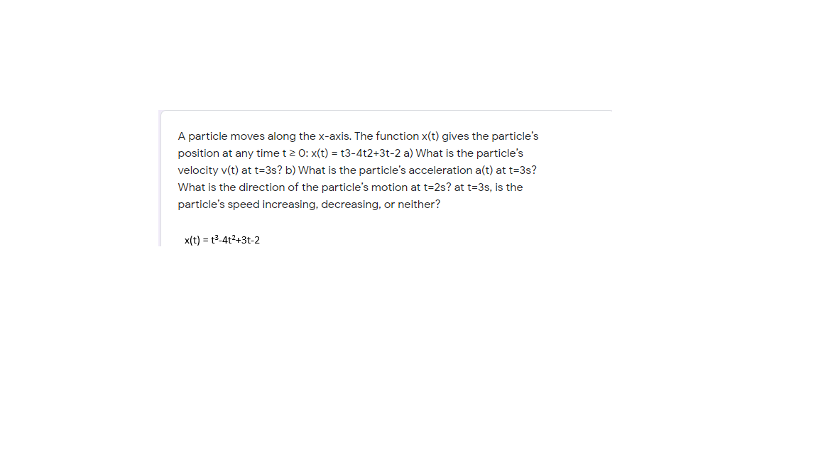 A particle moves along the x-axis. The function x(t) gives the particle's
position at any time t> 0: x(t) = t3-4t2+3t-2 a) What is the particle's
velocity v(t) at t=3s? b) What is the particle's acceleration a(t) at t=3s?
What is the direction of the particle's motion at t=2s? at t=3s, is the
particle's speed increasing, decreasing, or neither?
x(t) = t3-4t2+3t-2
