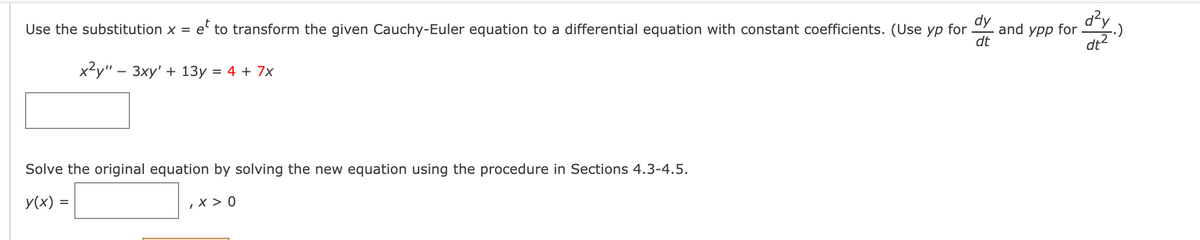 dy
and ypp for
dt
d?y
dt?
Use the substitution x = e' to transform the given Cauchy-Euler equation to a differential equation with constant coefficients. (Use yp for
x-у" - Зху' + 13у %3D 4 + 7x
Solve the original equation by solving the new equation using the procedure in Sections 4.3-4.5.
y(x) =
,X > 0
%3D
