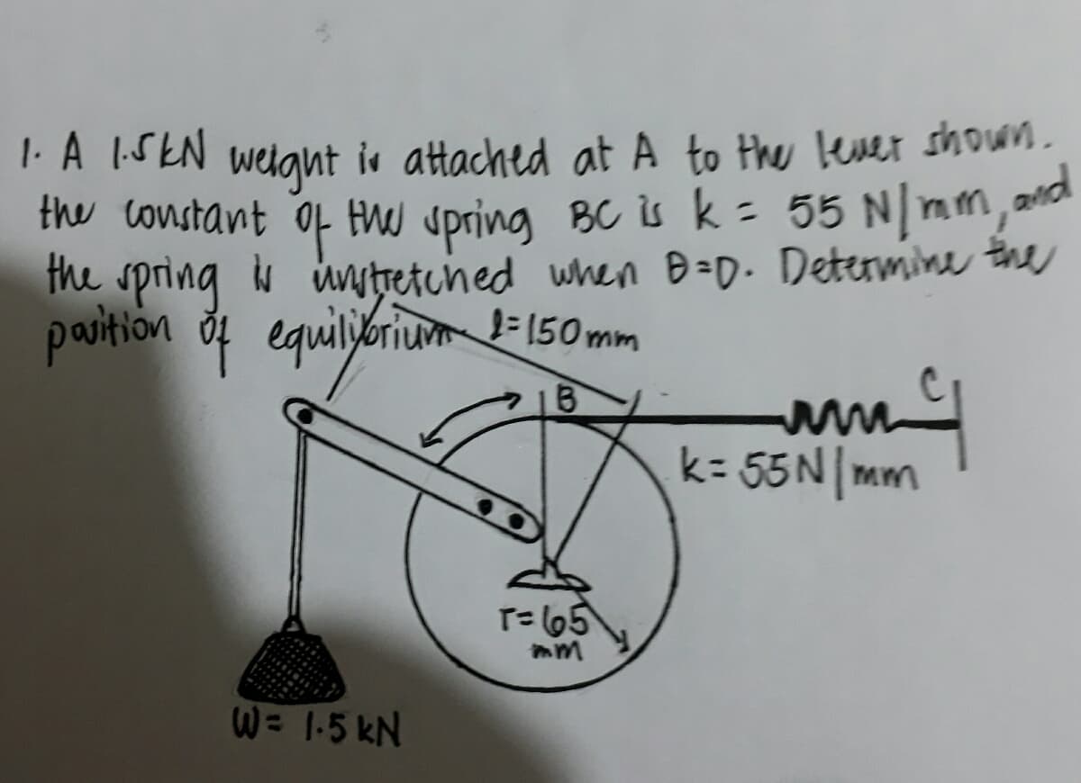 1. A 1.5 kN weight is attached at A to the lever shown.
the constant of the spring BC is k = 55 N/mm, and
the spring is unstretched when D=D. Determine the
position of equilibrium 2=150mm
B
W = 1.5kN
T= 65
mm
my
k=55 N/mm