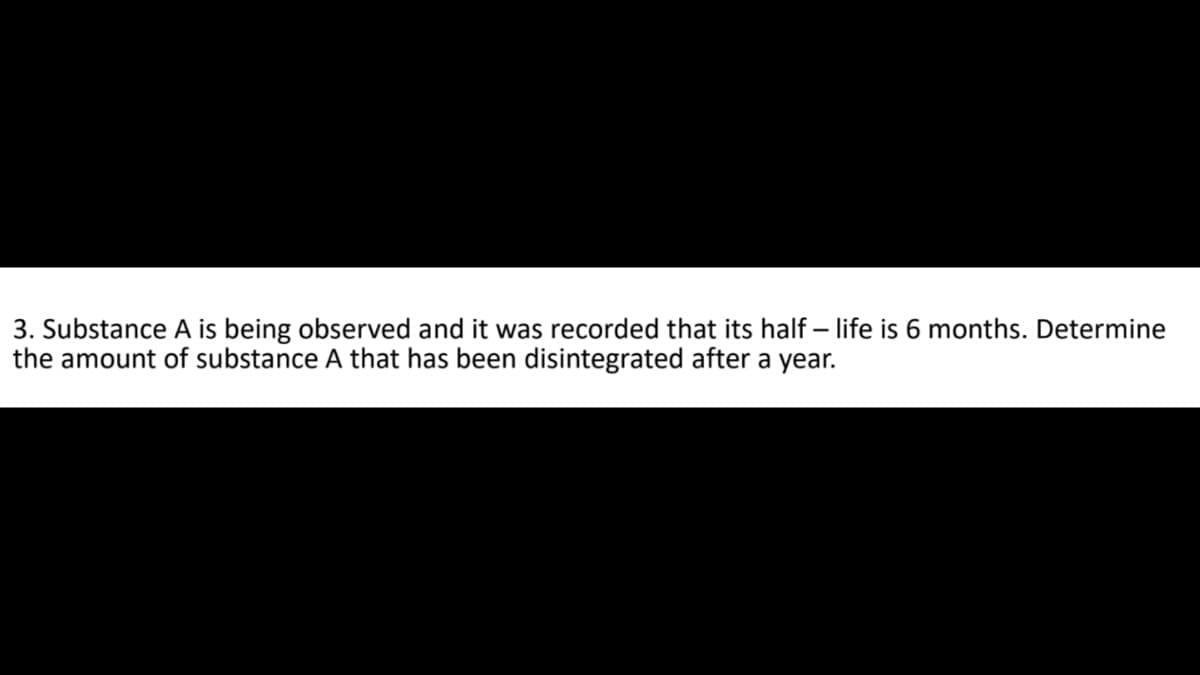 3. Substance A is being observed and it was recorded that its half-life is 6 months. Determine
the amount of substance A that has been disintegrated after a year.