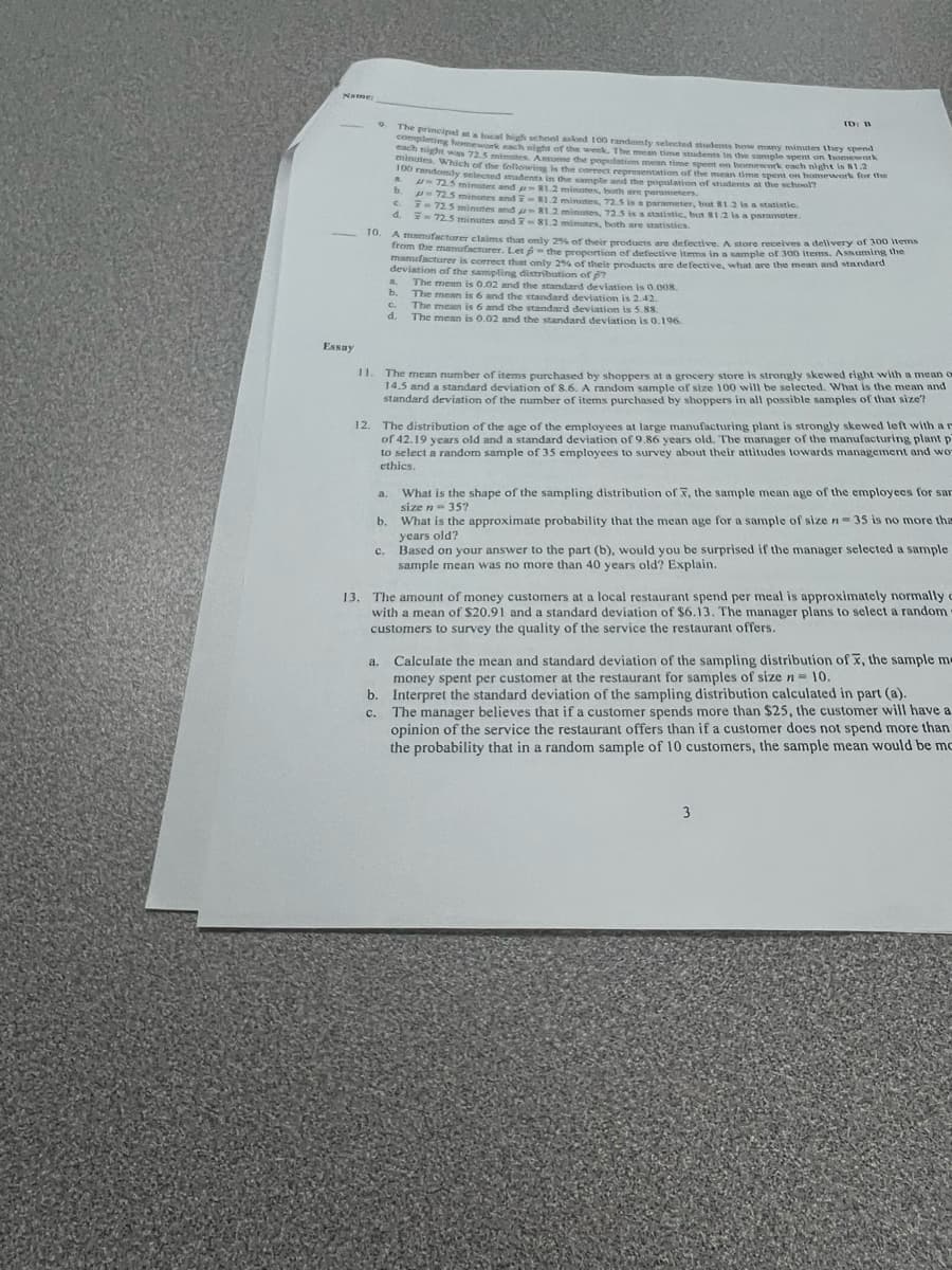 Name:
Essay
9
12.
The principal at a local high school asked 100 randomly selected students how many minutes they spend
completing homework each night of the week. The mean time students in the sample spent on homework
each night was 72.5 minutes. Assume the population mean time spent on homework cach night is 81.2
s. Which of the following is the correct representation of the mean time spent on homework for the
100 randomly selected students in the sample and the population of students at the school?
72.5 minutes and pr 81.2 minutes, both are parameters.
72.5 minutes and 7-83.2 minutes, 72.5 is a parameter, but $1.2 is a statistic.
7-72.5 minutes and -81.2 minutes, 72.5 is a statistic, bot 81.2 is a parameter.
7-72.5 minutes and 7-81.2 minutes, both are statistics.
b.
10
A manufacturer claims that only 25% of their products are defective. A store receives a delivery of 300 items
from the manufacturer. Let the proportion of defective items in a sample of 300 items. Assuming the
manufacturer is correct that only 25% of their products are defective, what are the mean and standard
deviation of the sampling distribution of 7
The mean is 0.02 and the standard deviation is 0.008.
C.
4.
C.
a
b.
c.
d.
11. The mean number of items purchased by shoppers at a grocery store is strongly skewed right with a mean o
14.5 and a standard deviation of 8.6. A random sample of size 100 will be selected. What is the mean and
standard deviation of the number of items purchased by shoppers in all possible samples of that size?
a.
ID: B
The mean is 6 and the standard deviation is 2.42.
The mean is 6 and the standard deviation is 5.88.
The mean is 0.02 and the standard deviation is 0.196.
The distribution of the age of the employees at large manufacturing plant is strongly skewed left with a r
of 42.19 years old and a standard deviation of 9.86 years old. The manager of the manufacturing plant p
to select a random sample of 35 employees to survey about their attitudes towards management and wor
ethics.
b. What is the approximate probability that the mean age for a sample of size n-35 is no more tha
years old?
Based on your answer to the part (b), would you be surprised if the manager selected a sample
sample mean was no more than 40 years old? Explain.
What is the shape of the sampling distribution of X, the sample mean age of the employees for sar
size n = 35?
13. The amount of money customers at a local restaurant spend per meal is approximately normally c
with a mean of $20.91 and a standard deviation of $6.13. The manager plans to select a random
customers to survey the quality of the service the restaurant offers.
Calculate the mean and standard deviation of the sampling distribution of x, the sample me
money spent per customer at the restaurant for samples of size n = 10.
b. Interpret the standard deviation of the sampling distribution calculated in part (a).
C.
The manager believes that if a customer spends more than $25, the customer will have a
opinion of the service the restaurant offers than if a customer does not spend more than
the probability that in a random sample of 10 customers, the sample mean would be mc
3