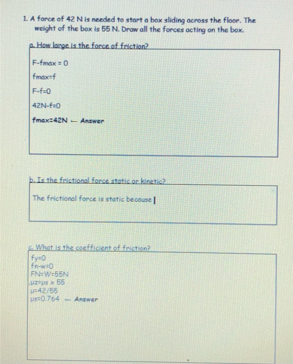 1. A force of 42 N is needed to start a box sliding across the floor. The
weight of the box is 55 N. Drow all the forces acting on the box.
a. How large is the force of friction?
F-fmax 0
fmax=f
F-f-0
42N-f-0
fmax-D42N -
Answer
b.Is the frictional force static or kinetic2
The frictional force is statc because |
What is the coefficient of friction?
fy-0
Fn-w=D0
FN=W=55N
u=42/55
us=0.764
-Answer
