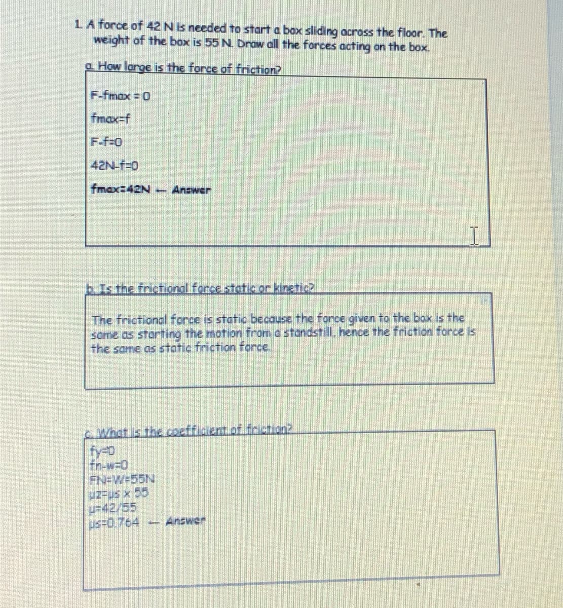 LA force of 42 N is needed to start a box sliding across the floor. The
weight of the box is 55 N. Draw all the forces acting on the box.
a How large is the force of friction?
F-fmax 0
fmax=f
F-f-0
42N-f-0
fmax:42N
- Answer
bIsthe fristional force static or kingtic?
The frictional force is static becouse the force given to the box is the
some ds Starting the motion from a standstill, hence the friction force is
the same as static friction force.
What is the coefficient of friction2
fy-o
fn-w-0
FN-W=55N
-42/55
us-0.764
-Answer

