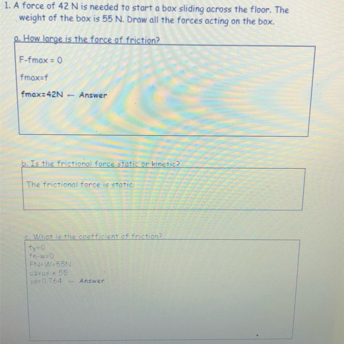 1. A force of 42 N is needed to start a box sliding across the floor. The
weight of the box is 55 N. Draw all the forces acting on the box.
a. How large is the force of friction?
F-fmax 0
fmax-f
fmax:42N
Answer
-
b. Is the frictional force static or kinetic2
The frictional force is STatic.
c. Whot is the coefficient of frict on?
fy-0
fn-w-0
FN-W-55N
LZ-Us x 55
us-0.764
Answer
