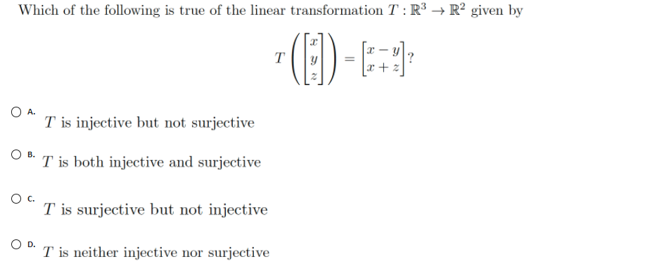 Which of the following is true of the linear transformation T : R³ → R² given by
T
?
x + z
O A.
T is injective but not surjective
O B.
T is both injective and surjective
Oc.
T is surjective but not injective
OD.
T is neither injective nor surjective
