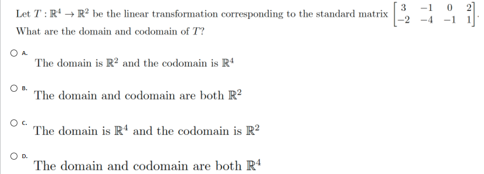 3
Let T : R4 → R² be the linear transformation corresponding to the standard matrix
-1
-2 -4
What are the domain and codomain of T?
O A.
The domain is R² and the codomain is R4
О в.
The domain and codomain are both R?
c.
The domain is R4 and the codomain is R?
O D.
The domain and codomain are both R4
