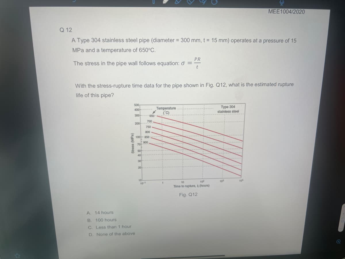 Q 12
A Type 304 stainless steel pipe (diameter = 300 mm, t = 15 mm) operates at a pressure of 15
MPa and a temperature of 650°C.
The stress in the pipe wall follows equation: 0:
PR
t
With the stress-rupture time data for the pipe shown in Fig. Q12, what is the estimated rupture
life of this pipe?
Stress (MPa)
500
400
300
A. 14 hours
B. 100 hours
C.
Less than 1 hour
D. None of the above
200
70
50-
40
30
100-850
900
20
650
700
750
800
10-1
Temperature
(C)
10
10²
Time to rupture, 4 (hours)
Fig. Q12
Type 304
stainless steel
MEE1004/2020
103
104