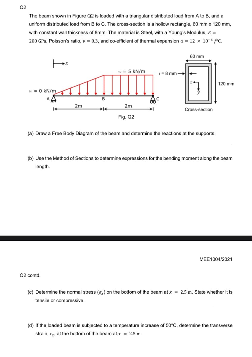 Q2
The beam shown in Figure Q2 is loaded with a triangular distributed load from A to B, and a
uniform distributed load from B to C. The cross-section is a hollow rectangle, 60 mm x 120 mm,
with constant wall thickness of 8mm. The material is Steel, with a Young's Modulus, E =
200 GPa, Poisson's ratio, v = 0.3, and co-efficient of thermal expansion a = 12 x 10-6/°C.
|x
w = 0 kN/m
A
ford
K
Q2 contd.
2m
B
><
w = 5 kN/m
2m
Fig. Q2
➜
60 mm
t=8mm->> ←
Cross-section
(a) Draw a Free Body Diagram of the beam and determine the reactions at the supports.
120 mm
(b) Use the Method of Sections to determine expressions for the bending moment along the beam
length.
MEE1004/2021
(c) Determine the normal stress (a) on the bottom of the beam at x = 2.5 m. State whether it is
tensile or compressive.
(d) If the loaded beam is subjected to a temperature increase of 50°C, determine the transverse
strain, &, at the bottom of the beam at x = 2.5 m.