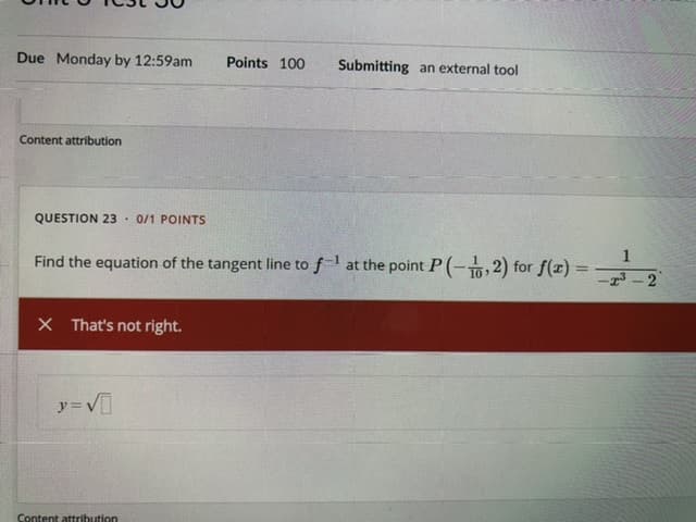 **Unit 6 Test 36**

**Due:** Monday by 12:59am  
**Points:** 100  
**Submitting:** an external tool  

---

### Content Attribution

---

**Question 23: 0/1 Points**

Find the equation of the tangent line to \( f^{-1} \) at the point \( P \left(-\frac{1}{10}, 2\right) \) for \( f(x) = \frac{1}{x^3 - 2} \).

[Response Feedback]  
That's not right.

**Incorrect Answer Submitted:**  
\( y = \sqrt{} \)