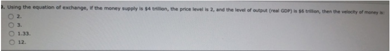 3. Using the equation of exchange, if the money supply is $4 trillion, the price level is 2, and the level of output (real GDP) is $6 trillion, then the velocity of money is:
2.
3.
1.33.
12.