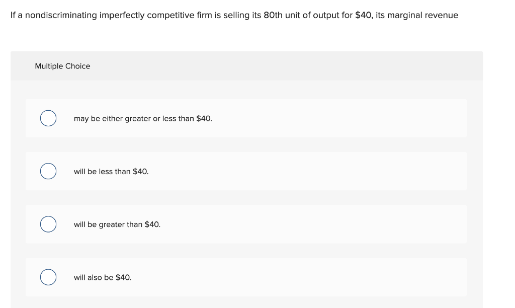 If a nondiscriminating imperfectly competitive firm is selling its 80th unit of output for $40, its marginal revenue
Multiple Choice
may be either greater or less than $40.
will be less than $40.
will be greater than $40.
will also be $40.