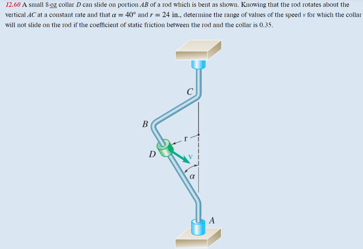 12.60 A small 8-oz collar D can slide on portion AB of a rod which is bent as shown. Knowing that the rod rotates about the
vertical AC at a constant rate and that a = 40° and r = 24 in., determine the range of values of the speed v for which the collar
will not slide on the rod if the coefficient of static friction between the rod and the collar is 0.35.
B
α