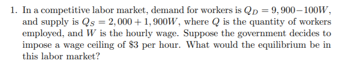 1. In a competitive labor market, demand for workers is QD = 9, 900-100W,
and supply is Qs = 2,000+ 1,900W, where Q is the quantity of workers
employed, and W is the hourly wage. Suppose the government decides to
impose a wage ceiling of $3 per hour. What would the equilibrium be in
this labor market?