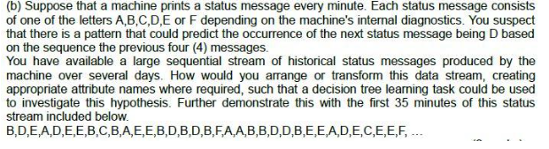 (b) Suppose that a machine prints a status message every minute. Each status message consists
of one of the letters A,B,C,D,E or F depending on the machine's internal diagnostics. You suspect
that there is a pattern that could predict the occurrence of the next status message being D based
on the sequence the previous four (4) messages.
You have available a large sequential stream of historical status messages produced by the
machine over several days. How would you arrange or transform this data stream, creating
appropriate attribute names where required, such that a decision tree learning task could be used
to investigate this hypothesis. Further demonstrate this with the first 35 minutes of this status
stream included below.
B,D,E,A,D,E,E,B,C,B,A,E,E,B,D,B,D,B,F,A,A,B,B,D,D,B,E,E,A,D,E,C,E,E,F,...