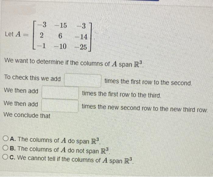 Let A =
-3 -15
2
-1
مل ،
6 -14
-10-25
We want to determine if the columns of A span
R³
To check this we add
We then add
We then add
We conclude that
times the first row to the second.
times the first row to the third.
times the new second row to the new third row.
OA. The columns of A do span R³.
OB. The columns of A do not span R³.
Oc. We cannot tell if the columns of A span R³.