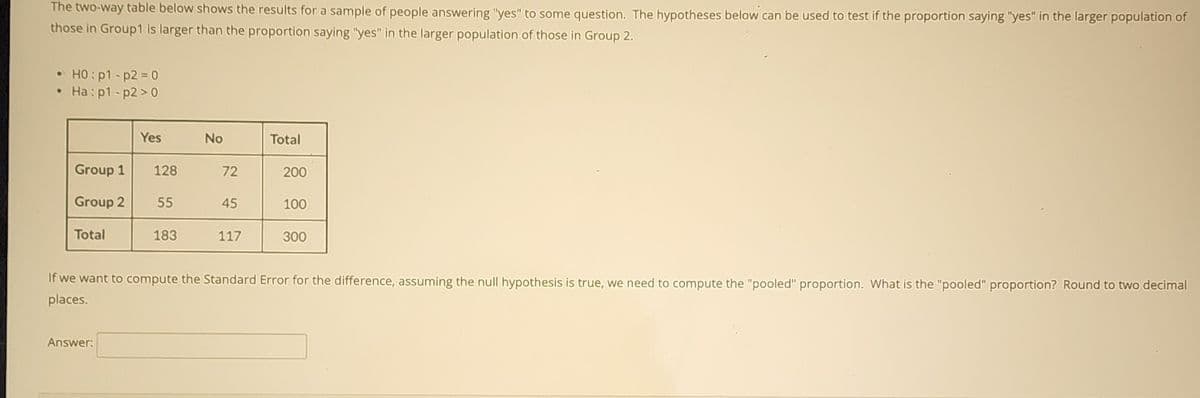 The two-way table below shows the results for a sample of people answering "yes" to some question. The hypotheses below can be used to test if the proportion saying "yes" in the larger population of
those in Group1 is larger than the proportion saying "yes" in the larger population of those in Group 2.
• HO:p1-p2= 0
• Ha: p1-p2 > 0
Yes
No
Total
Group 1
128
72
200
Group 2
55
45
100
Total
183
117
300
If we want to compute the Standard Error for the difference, assuming the null hypothesis is true, we need to compute the "pooled" proportion. What is the "pooled" proportion? Round to two decimal
places.
Answer:
