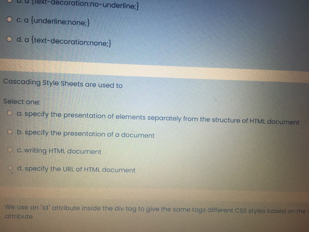 {text-decoration:no-underline;}
O c.a {underline:none;}
O d. a {text-decoration:none;}
Cascading Style Sheets are used to
Select one:
O a. specify the presentation of elements separately from the structure of HTML document
O b. specify the presentation of a document
O C. writing HTML document
O d. specify the URL of HTML documnent
We use an "ld" attribute inside the div tag to give the same tags different CSS styles based on the
attribute
