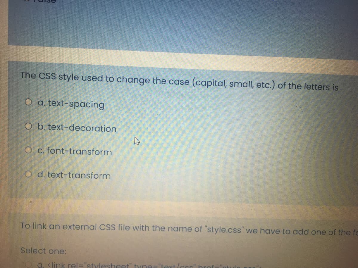 The CSS style used to change the case (capital, small, etc.) of the letters is
O a. text-spacing
O b. text-decoration
O c. font-transform
O d. text-transform
To link an external CSS file with the name of "style.css" we have to add one of the fo
Select one:
Oa. <link rel="stylesheet" tyne="text/c
