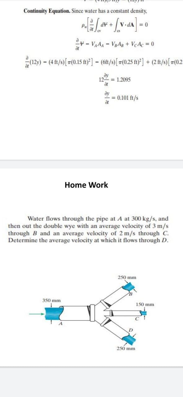 Continuity Equation. Since water has a constant density,
Pw
+ AP
V.
= 0
- VA - VRAB + VcAc = 0
at
129) – (4 ft/s)[#(0.15 f1} ] – (61/s)[ 7(0,25 f)}] + (2f/s)[ #(02
ду
12 = 1.2095
at
ду
= 0.101 ft/s
at
Home Work
Water flows through the pipe at A at 300 kg/s, and
then out the double wye with an average velocity of 3 m/s
through B and an average velocity of 2 m/s through C.
Determine the average velocity at which it flows through D.
250 mm
350 mm
150 mm
A
250 mm
