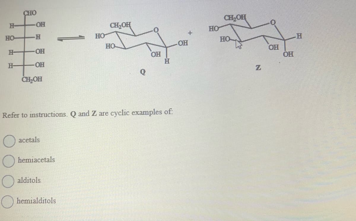 H-
НО-
Н-
H-
CHO
-OH
-H
-OH
-OH
CH₂OH
acetals
hemiacetals
alditols
HO
hemialditols
CH₂OH
Refer to instructions. Q and Z are cyclic examples of:
НО-
OH
Н
+
OH
HO
CH₂OH
HO
Is
N
OH
OH
H