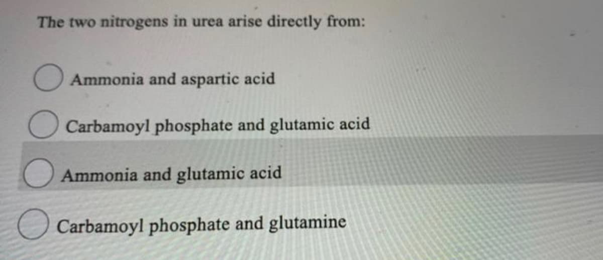 The two nitrogens in urea arise directly from:
Ammonia and aspartic acid
Carbamoyl phosphate and glutamic acid
Ammonia and glutamic acid
Carbamoyl phosphate and glutamine