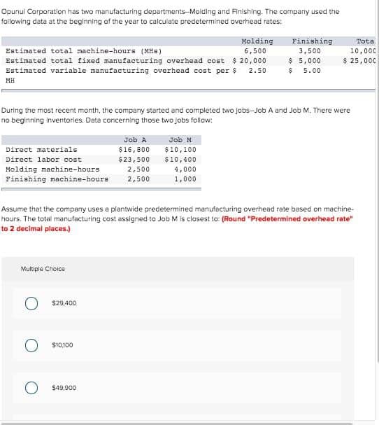 Opunul Corporation has two manufacturing departments-Molding and Finishing. The company used the
following data at the beginning of the year to calculate predetermined overhead rates:
Estimated total machine-hours (MHS)
Estimated total fixed manufacturing overhead cost $20,000
Estimated variable manufacturing overhead cost per $ 2.50
MH
Direct materials
Direct labor cost
Molding machine-hours
2,500
Finishing machine-hours 2,500
During the most recent month, the company started and completed two jobs-Job A and Job M. There were
no beginning inventories. Data concerning those two jobs follow:
Multiple Choice
$29,400
Job A
$16,800
$23,500
O $10,100
$49,900
Molding
6,500
Job M
$10,100
$10,400
4,000
1,000
Finishing
3,500
Assume that the company uses a plantwide predetermined manufacturing overhead rate based on machine-
hours. The total manufacturing cost assigned to Job M is closest to: (Round "Predetermined overhead rate"
to 2 decimal places.)
$ 5,000
$ 5.00
Total
10,000
$ 25,000