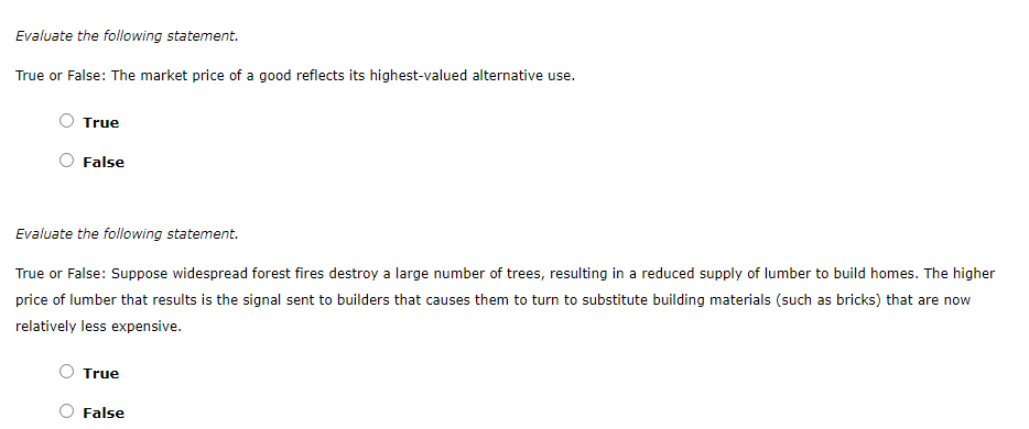 True or False: The market price of a good reflects its highest-valued alternative use.
True
False
Evaluate the following statement.
True or False: Suppose widespread forest fires destroy a large number of trees, resulting in a reduced supply of lumber to build homes. The higher
price of lumber that results is the signal sent to builders that causes them to turn to substitute building materials (such as bricks) that are now
relatively less expensive.
