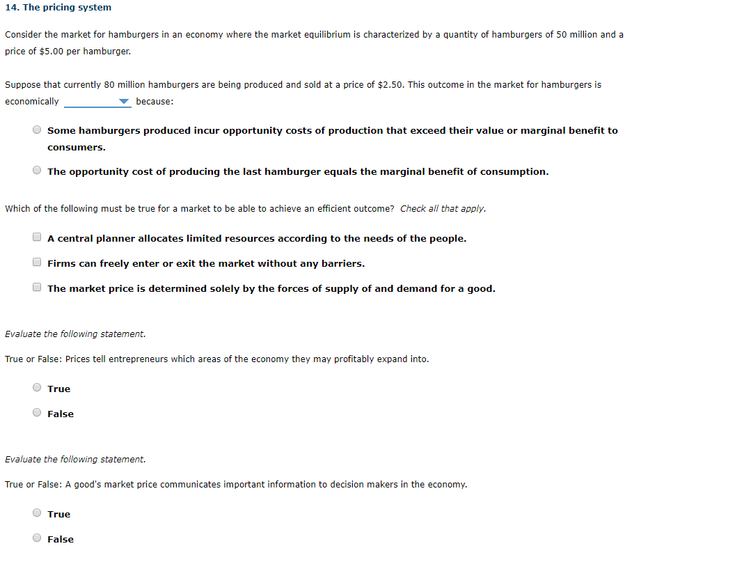 Consider the market for hamburgers in an economy where the market equilibrium is characterized by a quantity of hamburgers of 50 million and a
price of $5.00 per hamburger.
Suppose that currently 80 million hamburgers are being produced and sold at a price of $2.50. This outcome in the market for hamburgers is
economically
v because:
O Some hamburgers produced incur opportunity costs of production that exceed their value or marginal benefit to
consumers.
O The opportunity cost of producing the last hamburger equals the marginal benefit of consumption.
Which of the following must be true for a market to be able to achieve an efficient outcome? Check all that apply.
O A central planner allocates limited resources according to the needs of the people.
O Firms can freely enter or exit the market without any barriers.
O The market price is determined solely by the forces of supply of and demand for a good.
Evaluate the following statement.
True or False: Prices tell entrepreneurs which areas of the economy they may profitably expand into.
O True
O False
Evaluate the following statement.
True or False: A good's market price communicates important information to decision makers in the economy.
O True
O False
