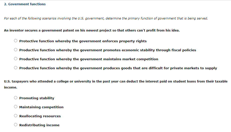 An inventor secures a government patent on his newest project so that others can't profit from his idea.
Protective function whereby the government enforces property rights
Productive function whereby the government promotes economic stability through fiscal policies
Productive function whereby the government maintains market competition
Productive function whereby the government produces goods that are difficult for private markets to supply
U.S. taxpayers who attended a college or university in the past year can deduct the interest paid on student loans from their taxable
income.
Promoting stability
Maintaining competition
Reallocating resources
Redistributing income
