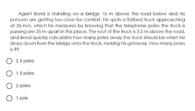 Agent Bond is standing on a bridge 15 m above the road below and his
pursuers are getting too close for comfort. He spots a flatbed truck approaching
at 25 m/s, which he measures by knowing that the telephone poles the truck is
passing are 25 m apart in this place. The roof of the truck is 3.5 m above the road,
and Bond quickly calculates how many poles away the truck should be when he
drops down from the bridge onto the truck, making his getaway. How many poles
is it?
O 2.5 poles
O 1.5 poles
O 2 poles
O 1 pole
