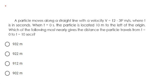 A particle moves along a straight line with a velocity V = 12 - 312 m/s, where t
is in seconds. When t = 0 s. the particle is located 10 m to the left of the origin.
Which of the following most nearly gives the distance the particle travels from t =
O to t = 10 secs?
932 m
922 m
912 m
902 m
