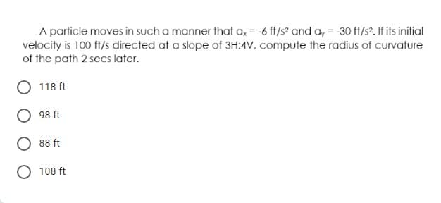 A particle moves in such a manner that a = -6 ft/s2 and ay = -30 ft/s2. If its initial
velocity is 100 ft/s directed at a slope of 3H:4V, compute the radius of curvature
of the path 2 secs later.
118 ft
98 ft
88 ft
O 108 ft
