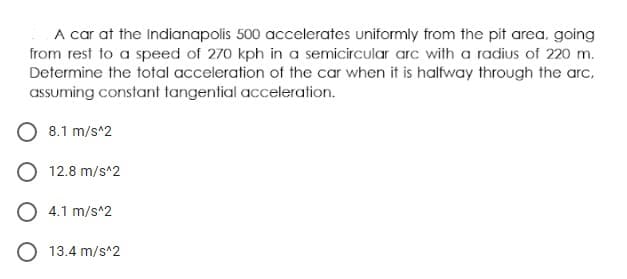 A car at the Indianapolis 500 accelerates uniformly from the pit area, going
from rest to a speed of 270 kph in a semicircular arc with a radius of 220 m.
Determine the total acceleration of the car when it is halfway through the arc,
assuming constant tangential acceleration.
8.1 m/s^2
O 12.8 m/s^2
O 4.1 m/s^2
O 13.4 m/s^2
