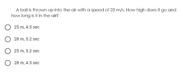 A ball is thrown up into the air with a speed of 22 m/s. How high does it go and
how long is it in the air?
25 m, 4.5 sec
28 m, 5.2 sec
O 25 m, 5.2 sec
O 28 m, 4.5 sec
