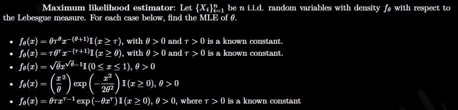 Maximum likelihood estimator: Let {X¡}1 be n i.i.d. random variables with density fe with respect to
the Lebesgue measure. For each case below, find the MLE of 0.
fo(x) = 0r°x-(0+1)I (r> T), with 0 > 0 and t > 0 is a known constant.
• fo(x) = TOTx-(r+1)I (x > 0), with 0 > 0 and T > 0 is a known constant.
fo(x) = vēzvo-1I (0< x < 1), 0 > 0
x2
fo(x) =
)I (r> 0), 0 > 0
202
exp
fe(x) = OT2T-1 exp (-0x")I(x > 0), 0 > 0, where T > 0 is a known constant
