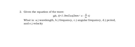 2. Given the equation of the wave:
yx, t)=1.0mCos(2nm' x -t)
What is: a.) wavelength, b.) frequency, c.) angular frequency, d.) period,
and e.) velocity
