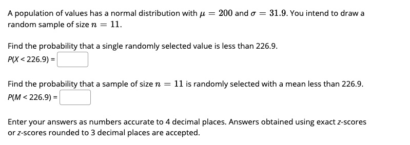 A population of values has a normal distribution with u
random sample of size n = 11.
200 and o = 31.9. You intend to draw a
Find the probability that a single randomly selected value is less than 226.9.
P(X < 226.9) =|
Find the probability that a sample of size n = 11 is randomly selected with a mean less than 226.9.
P(M < 226.9) =
Enter your answers as numbers accurate to 4 decimal places. Answers obtained using exact z-scores
or z-scores rounded to 3 decimal places are accepted.
