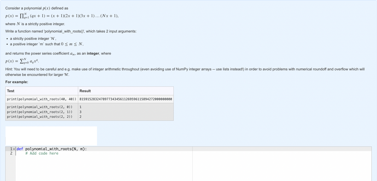 Consider a polynomial p(x) defined as
p(x) = [₁ (qx + 1) = (x + 1)(2x + 1)(3x + 1) ... (Nx + 1),
where N is a strictly positive integer.
Write a function named 'polynomial_with_roots()', which takes 2 input arguments:
• a strictly positive integer `N`,
• a positive integer `m` such that 0 ≤ m ≤ N,
and returns the power series coefficient am, as an integer, where
N
p(x) = Σπo aqx.
q=0
Hint: You will need to be careful and e.g. make use of integer arithmetic throughout (even avoiding use of NumPy integer arrays -- use lists instead!) in order to avoid problems with numerical roundoff and overflow which will
otherwise be encountered for larger 'N'.
For example:
Test
Result
815915283247897734345611269596115894272000000000
print (polynomial_with_roots (40, 40))
print (polynomial_with_roots (2, 0))
1
print (polynomial_with_roots (2, 1))
3
print (polynomial_with_roots (2, 2)) 2
1 def polynomial_with_roots(N, m):
2
# Add code here