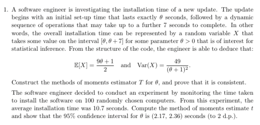 1. A software engineer is investigating the installation time of a new update. The update
begins with an initial set-up time that lasts exactly seconds, followed by a dynamic
sequence of operations that may take up to a further 7 seconds to complete. In other
words, the overall installation time can be represented by a random variable X that
takes some value on the interval [0, 0+7] for some parameter >0 that is of interest for
statistical inference. From the structure of the code, the engineer is able to deduce that:
and Var(X)
E[X]
=
90+1
2
49
(0+1)²
Construct the methods of moments estimator T for 0, and prove that it is consistent.
The software engineer decided to conduct an experiment by monitoring the time taken
to install the software on 100 randomly chosen computers. From this experiment, the
average installation time was 10.7 seconds. Compute the method of moments estimate t
and show that the 95% confidence interval for is (2.17, 2.36) seconds (to 2 d.p.).