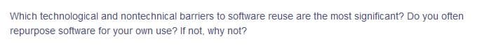 Which technological and nontechnical barriers to software reuse are the most significant? Do you often
repurpose software for your own use? If not, why not?