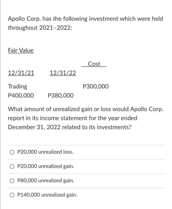 Apollo Corp. has the following investment which were held
throughout 2021-2022:
Fair Value
Cost
12/31/21
12/31/22
Trading
P300,000
P400,000
P380,000
What amount of unrealized gain or loss would Apollo Corp.
report in its income statement for the year ended
December 31, 2022 related to its investments?
O P20,000 unrealized loss.
O P20,000 unrealized gain.
O P80,000 unrealized gain.
O P140,000 unrealized gain.
