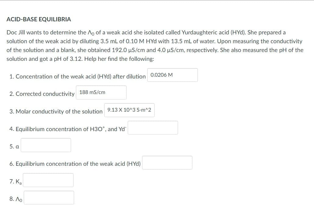 ACID-BASE EQUILIBRIA
Doc Jill wants to determine the Ao of a weak acid she isolated called Yurdaughteric acid (HYd). She prepared a
solution of the weak acid by diluting 3.5 mL of 0.10 M HYd with 13.5 ml of water. Upon measuring the conductivity
of the solution and a blank, she obtained 192.0 µS/cm and 4.0 µS/cm, respectively. She also measured the pH of the
solution and got a pH of 3.12. Help her find the following:
1. Concentration of the weak acid (HYd) after dilution 0.0206 M
2. Corrected conductivity 188 mS/cm
3. Molar conductivity of the solution 9.13 X 10^3 S-m^2
4. Equilibrium concentration of H3O*, and Yd
5. a
6. Equilibrium concentration of the weak acid (HYd)
7. Ka
8. Ao
