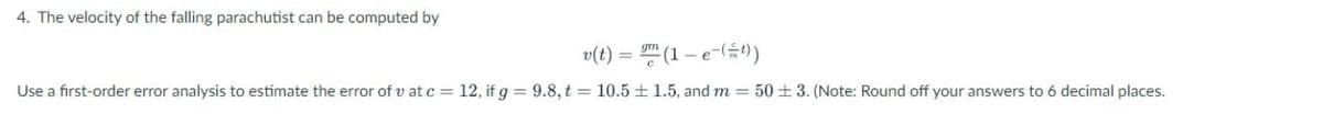 4. The velocity of the falling parachutist can be computed by
v(t) =
Use a first-order error analysis to estimate the error of v at c = 12, if g = 9.8, t = 10.5
(1-e-(=t))
1.5, and m = 50 ±3. (Note: Round off your answers to 6 decimal places.