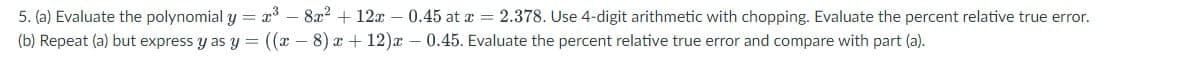 5. (a) Evaluate the polynomial y = x³ - 8x² + 12x −0.45 at a = 2.378. Use 4-digit arithmetic with chopping. Evaluate the percent relative true error.
(b) Repeat (a) but express y as y= ((x-8) x+12)x -0.45. Evaluate the percent relative true error and compare with part (a).