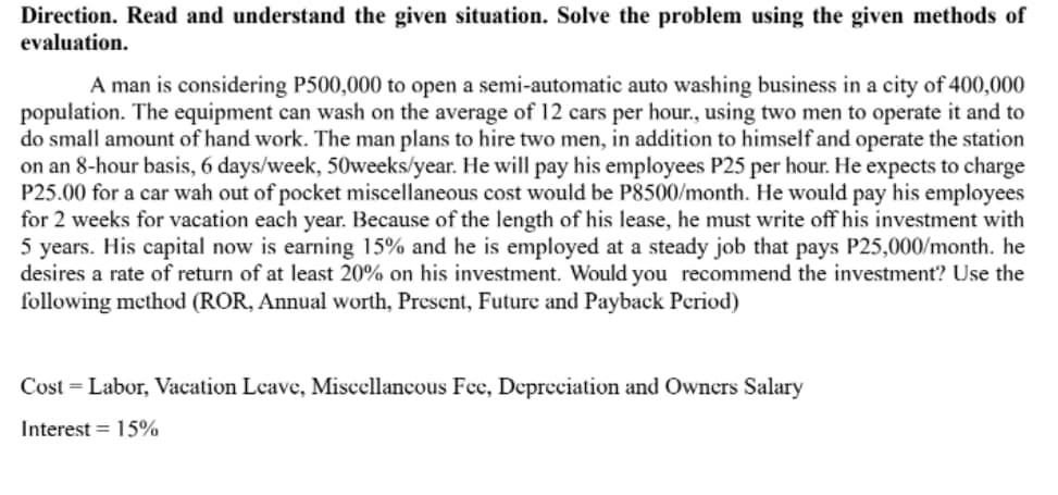 Direction. Read and understand the given situation. Solve the problem using the given methods of
evaluation.
A man is considering P500,000 to open a semi-automatic auto washing business in a city of 400,000
population. The equipment can wash on the average of 12 cars per hour., using two men to operate it and to
do small amount of hand work. The man plans to hire two men, in addition to himself and operate the station
on an 8-hour basis, 6 days/week, 50weeks/year. He will pay his employees P25 per hour. He expects to charge
P25.00 for a car wah out of pocket miscellaneous cost would be P8500/month. He would pay his employees
for 2 weeks for vacation each year. Because of the length of his lease, he must write off his investment with
5 years. His capital now is earning 15% and he is employed at a steady job that pays P25,000/month. he
desires a rate of return of at least 20% on his investment. Would you recommend the investment? Use the
following method (ROR, Annual worth, Present, Future and Payback Period)
Cost = Labor, Vacation Leave, Miscellancous Fee, Depreciation and Owners Salary
Interest = 15%
