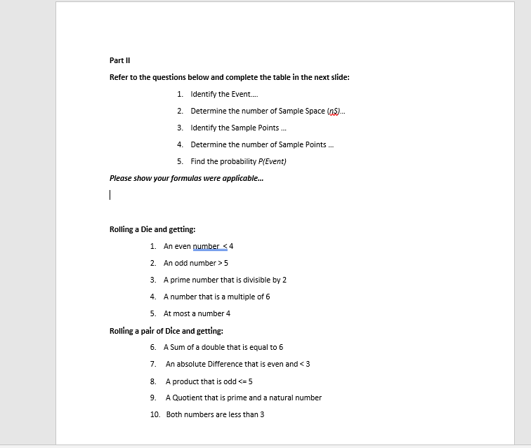 Part II
Refer to the questions below and complete the table in the next slide:
1. Identify the Event.
2. Determine the number of Sample Space (as).
3. Identify the Sample Points.
4. Determine the number of Sample Points .
5. Find the probability P(Event)
Please show your formulas were applicable.
Rolling a Die and getting:
1. An even number <4
2. An odd number >5
3. A prime number that is divisible by 2
4. A number that is a multiple of 6
5. At most a number 4
Rolling a pair of Dice and getting:
6. A Sum of a double that is equal to 6
7.
An absolute Difference that is even and < 3
8.
A product that is odd <= 5
9.
A Quotient that is prime and a natural number
10. Both numbers are less than 3
