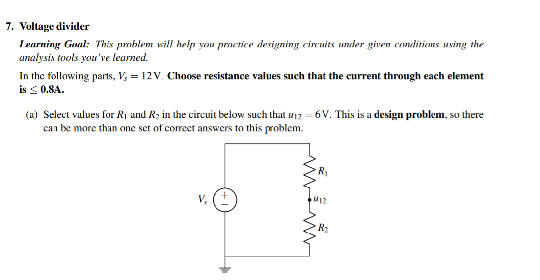 7. Voltage divider
Learning Goal: This problem will help you practice designing circuits under given conditions using the
analysis tools you’ve learned.
In the following parts, V, = 12 V. Choose resistance values such that the current through each element
is < 0.8A.
(a) Select values for R1 and R2 in the circuit below such that u12 = 6 V. This is a design problem, so there
can be more than one set of correct answers to this problem.
R1
Vs
●U12
R2
