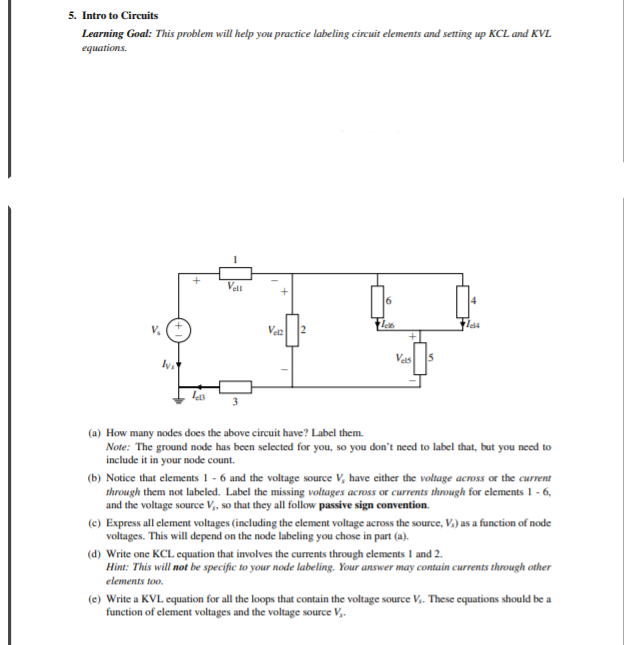 5. Intro to Circuits
Learning Goal: This problem will help you practice labeling circuit elements and setting up KCL and KVL
equations.
Zes
Vez
Vas
5
lets
(a) How many nodes does the above circuit have? Label them.
Note: The ground node has been selected for you, so you don't need to label that, but you need to
include it in your node count.
(b) Notice that elements 1 - 6 and the voltage source V, have either the voltage across or the current
through them not labeled. Label the missing voltages across or currents through for elements 1 - 6,
and the voltage source V, so that they all follow passive sign convention.
(e) Express all element voltages (including the element voltage across the source, V.) as a function of node
voltages. This will depend on the node labeling you chose in part (a).
(d) Write one KCL equation that involves the currents through elements I and 2.
Hint: This will not be specific to your node labeling. Your answer may contain currents through other
elements too.
(e) Write a KVL equation for all the loops that contain the voltage source V. These cquations should be a
function of element voltages and the voltage source V,.
